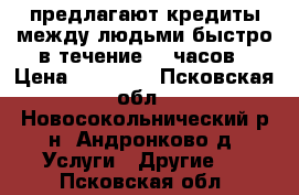 предлагают кредиты между людьми быстро в течение 72 часов › Цена ­ 30 000 - Псковская обл., Новосокольнический р-н, Андронково д. Услуги » Другие   . Псковская обл.